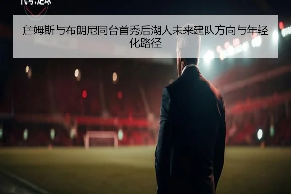 詹姆斯与布朗尼同台首秀后湖人未来建队方向与年轻化路径