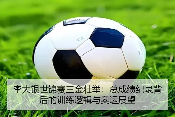 李大银世锦赛三金壮举：总成绩纪录背后的训练逻辑与奥运展望